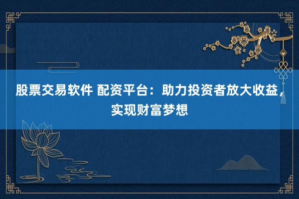 股票交易软件 配资平台：助力投资者放大收益，实现财富梦想