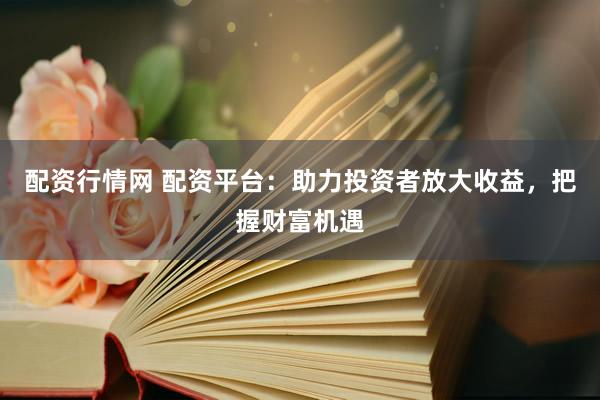 配资行情网 配资平台：助力投资者放大收益，把握财富机遇