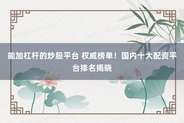 能加杠杆的炒股平台 权威榜单！国内十大配资平台排名揭晓