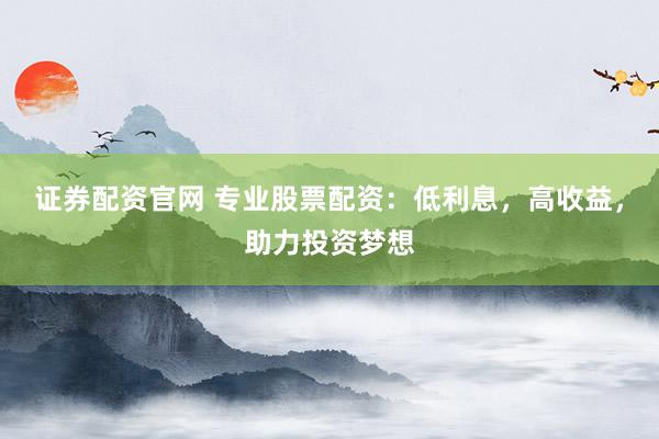 证券配资官网 专业股票配资：低利息，高收益，助力投资梦想