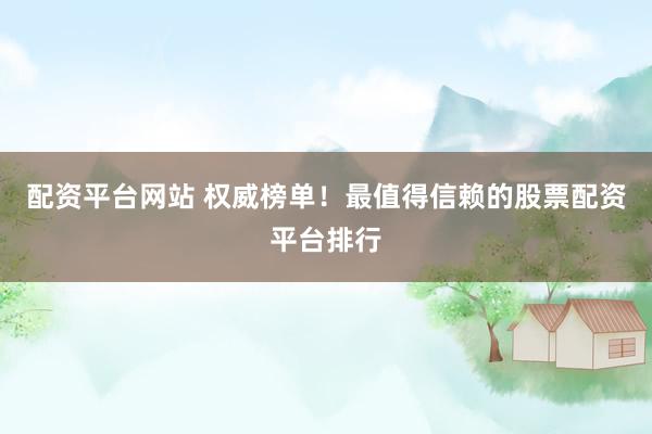 配资平台网站 权威榜单！最值得信赖的股票配资平台排行