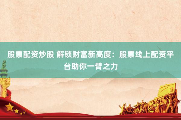 股票配资炒股 解锁财富新高度：股票线上配资平台助你一臂之力