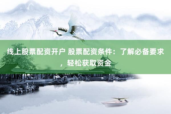 线上股票配资开户 股票配资条件：了解必备要求，轻松获取资金