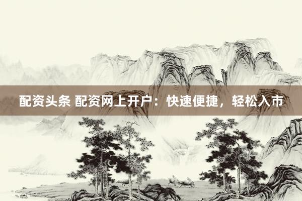 配资头条 配资网上开户：快速便捷，轻松入市