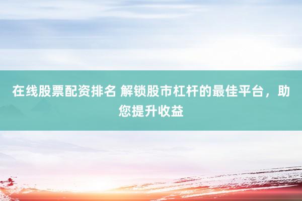 在线股票配资排名 解锁股市杠杆的最佳平台，助您提升收益