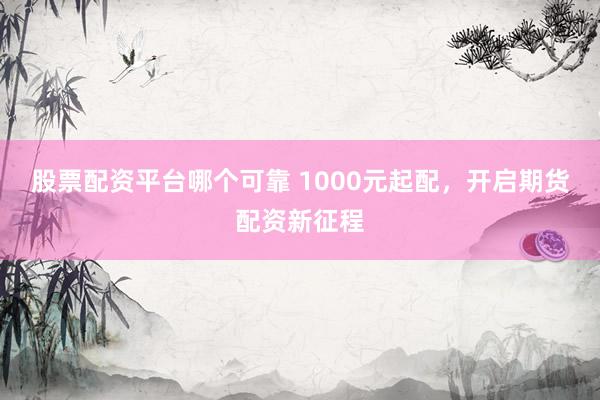 股票配资平台哪个可靠 1000元起配,开启期货配资新征程