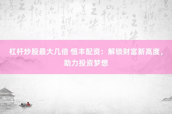 杠杆炒股最大几倍 恒丰配资：解锁财富新高度，助力投资梦想
