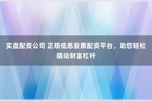 实盘配资公司 正规低息股票配资平台，助您轻松撬动财富杠杆
