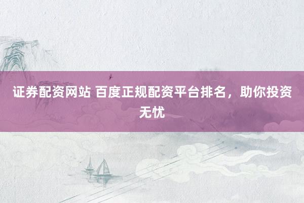证券配资网站 百度正规配资平台排名，助你投资无忧