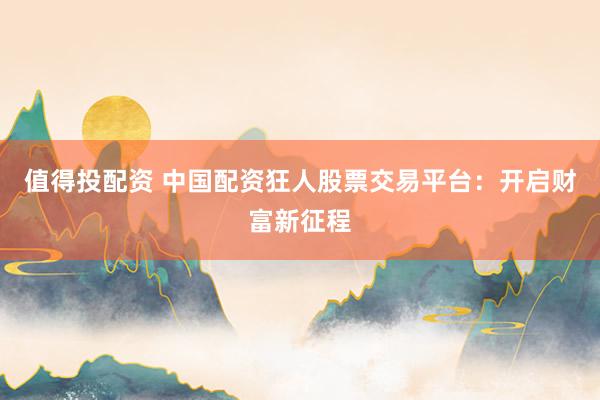 值得投配资 中国配资狂人股票交易平台：开启财富新征程