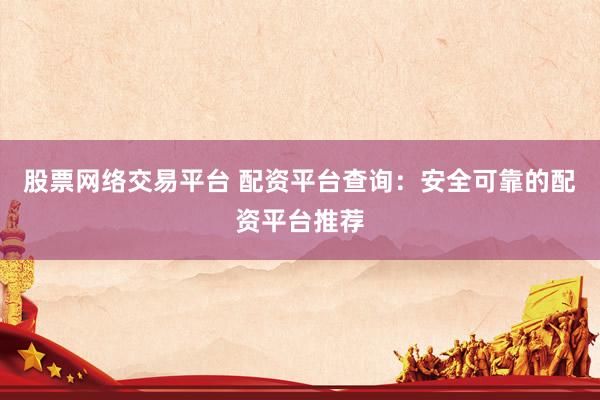 股票网络交易平台 配资平台查询：安全可靠的配资平台推荐