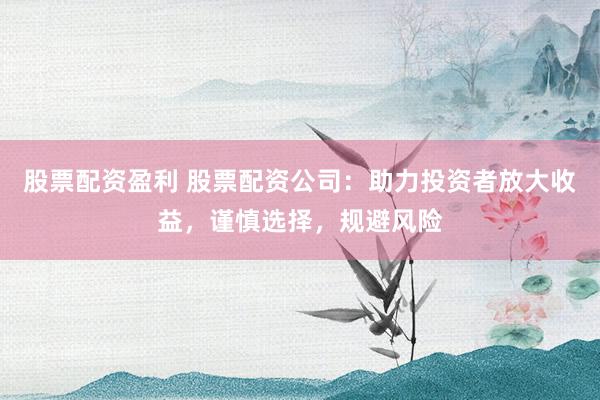 股票配资盈利 股票配资公司：助力投资者放大收益，谨慎选择，规避风险