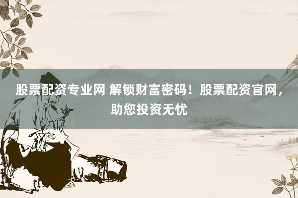 股票配资专业网 解锁财富密码!股票配资官网,助您投资无忧