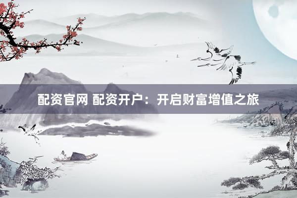 配资官网 配资开户：开启财富增值之旅