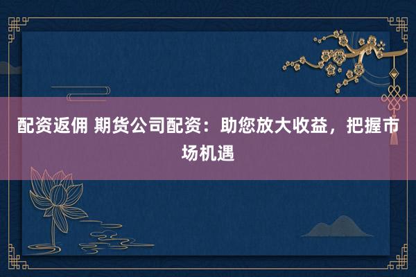 配资返佣 期货公司配资：助您放大收益，把握市场机遇