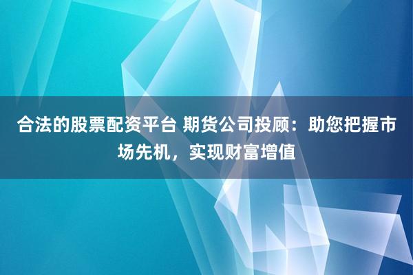 合法的股票配资平台 期货公司投顾：助您把握市场先机，实现财富增值