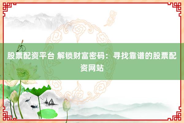 股票配资平台 解锁财富密码:寻找靠谱的股票配资网站