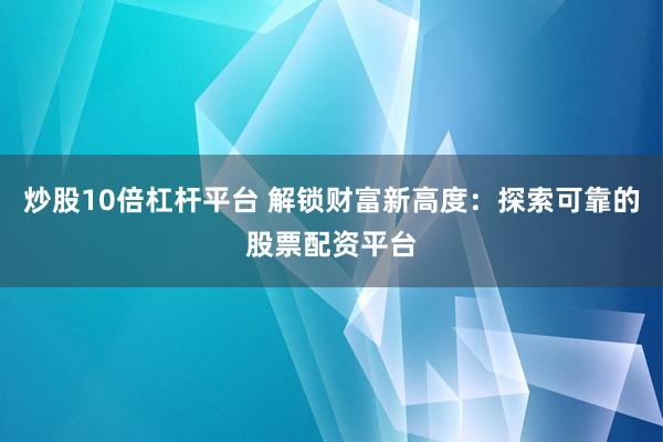 炒股10倍杠杆平台 解锁财富新高度：探索可靠的股票配资平台
