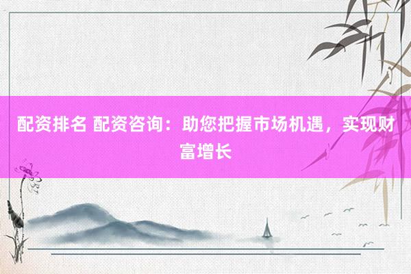 配资排名 配资咨询：助您把握市场机遇，实现财富增长