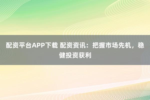 配资平台APP下载 配资资讯：把握市场先机，稳健投资获利