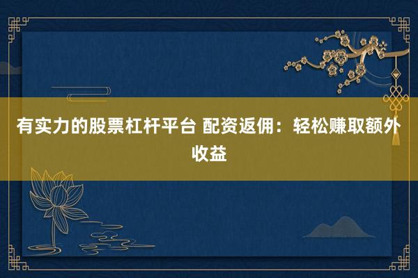 有实力的股票杠杆平台 配资返佣：轻松赚取额外收益