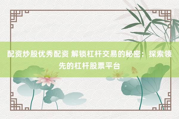 配资炒股优秀配资 解锁杠杆交易的秘密：探索领先的杠杆股票平台