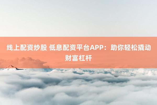 线上配资炒股 低息配资平台APP：助你轻松撬动财富杠杆