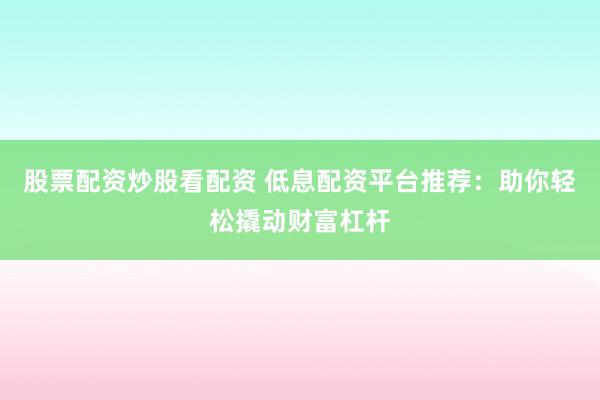 股票配资炒股看配资 低息配资平台推荐：助你轻松撬动财富杠杆