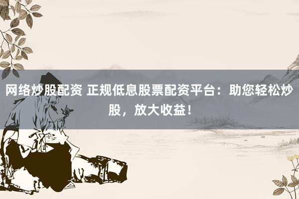 网络炒股配资 正规低息股票配资平台：助您轻松炒股，放大收益！
