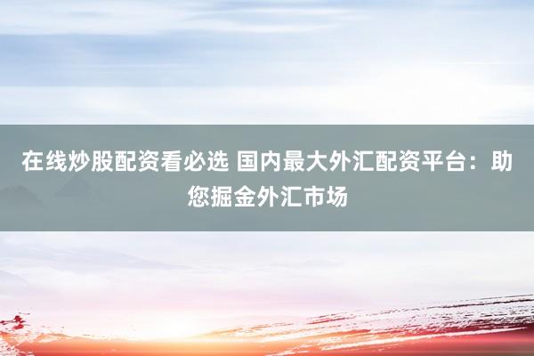 在线炒股配资看必选 国内最大外汇配资平台：助您掘金外汇市场