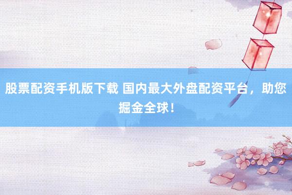 股票配资手机版下载 国内最大外盘配资平台，助您掘金全球！