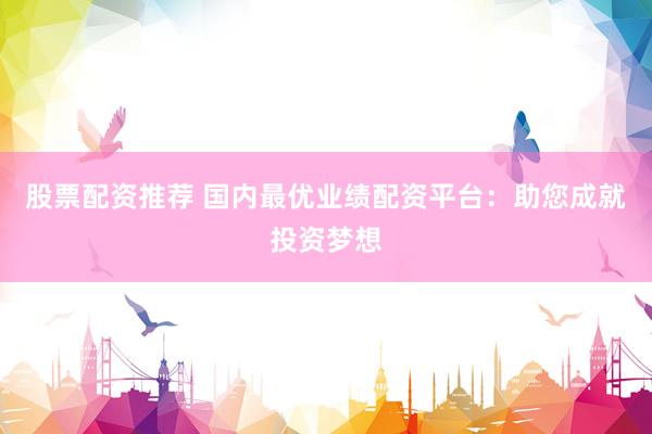 股票配资推荐 国内最优业绩配资平台：助您成就投资梦想