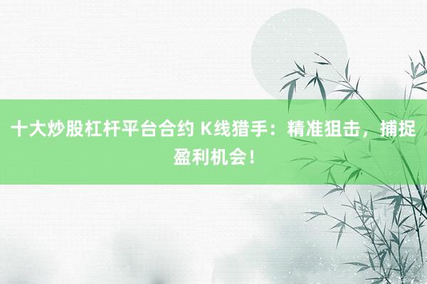 十大炒股杠杆平台合约 K线猎手：精准狙击，捕捉盈利机会！