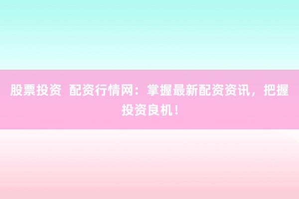 股票投资  配资行情网：掌握最新配资资讯，把握投资良机！