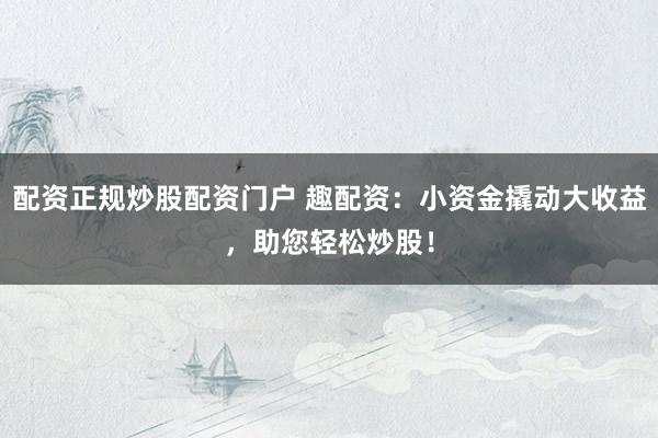 配资正规炒股配资门户 趣配资：小资金撬动大收益，助您轻松炒股！