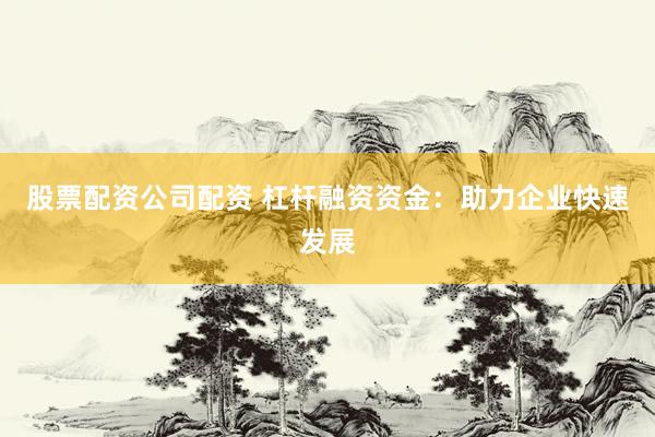 股票配资公司配资 杠杆融资资金：助力企业快速发展