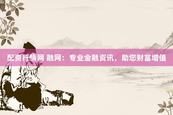 配资行情网 融网：专业金融资讯，助您财富增值
