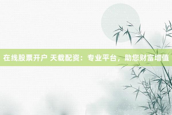 在线股票开户 天载配资：专业平台，助您财富增值