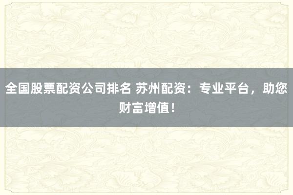 全国股票配资公司排名 苏州配资：专业平台，助您财富增值！