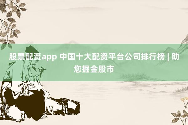股票配资app 中国十大配资平台公司排行榜 | 助您掘金股市