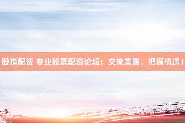 股指配资 专业股票配资论坛：交流策略，把握机遇！