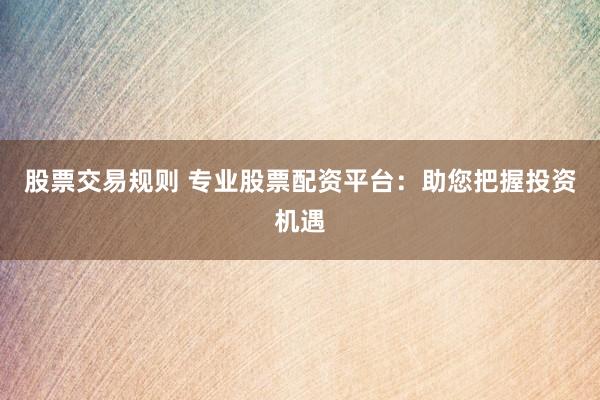 股票交易规则 专业股票配资平台：助您把握投资机遇