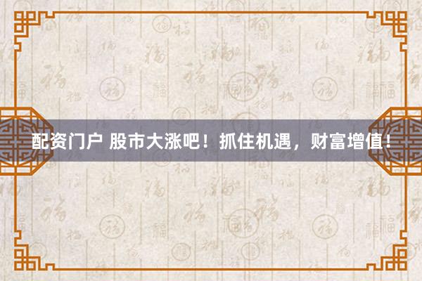 配资门户 股市大涨吧！抓住机遇，财富增值！