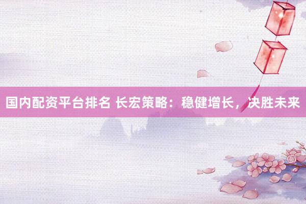 国内配资平台排名 长宏策略：稳健增长，决胜未来