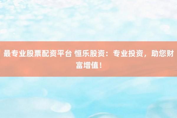 最专业股票配资平台 恒乐股资：专业投资，助您财富增值！