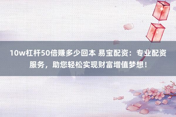 10w杠杆50倍赚多少回本 易宝配资：专业配资服务，助您轻松实现财富增值梦想！