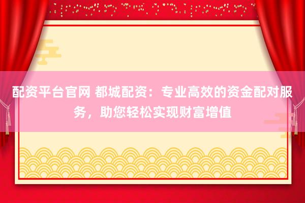 配资平台官网 都城配资：专业高效的资金配对服务，助您轻松实现财富增值