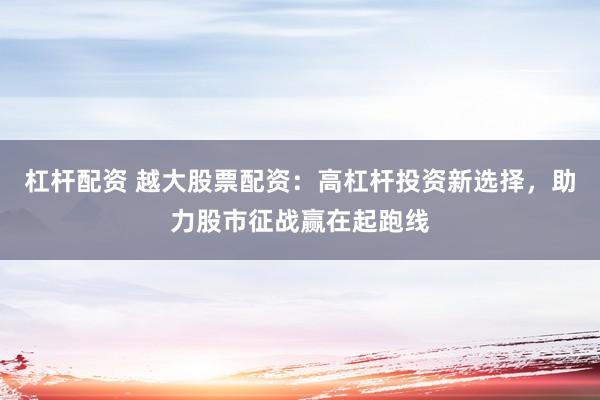 杠杆配资 越大股票配资：高杠杆投资新选择，助力股市征战赢在起跑线