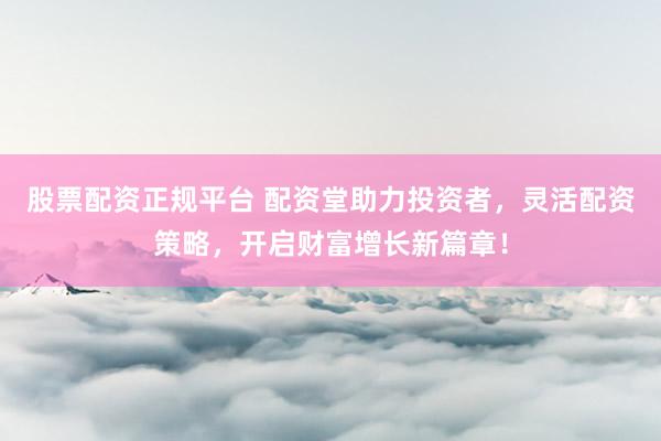 股票配资正规平台 配资堂助力投资者，灵活配资策略，开启财富增长新篇章！