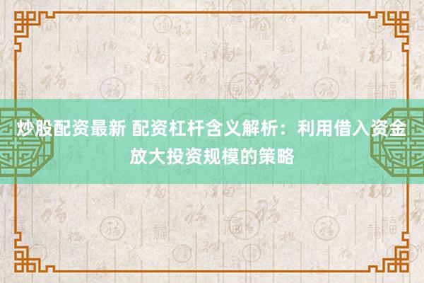 炒股配资最新 配资杠杆含义解析：利用借入资金放大投资规模的策略